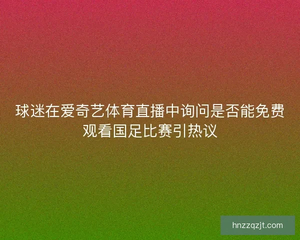 球迷在爱奇艺体育直播中询问是否能免费观看国足比赛引热议 球迷在爱奇艺体育直播中询问是否能免费观看国足比赛引热议