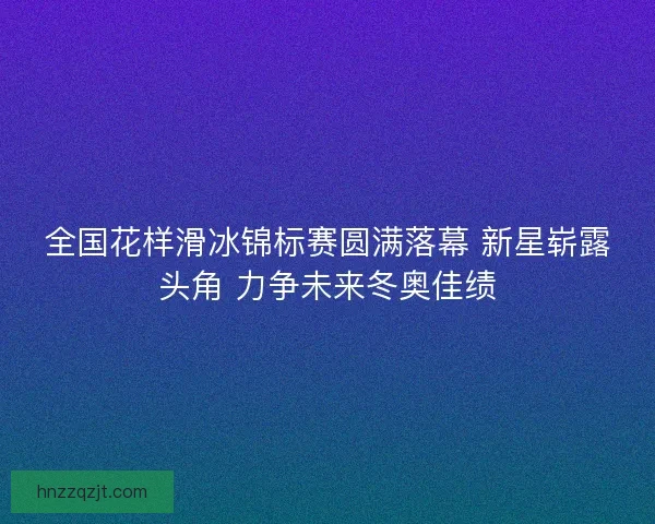 全国花样滑冰锦标赛圆满落幕 新星崭露头角 力争未来冬奥佳绩