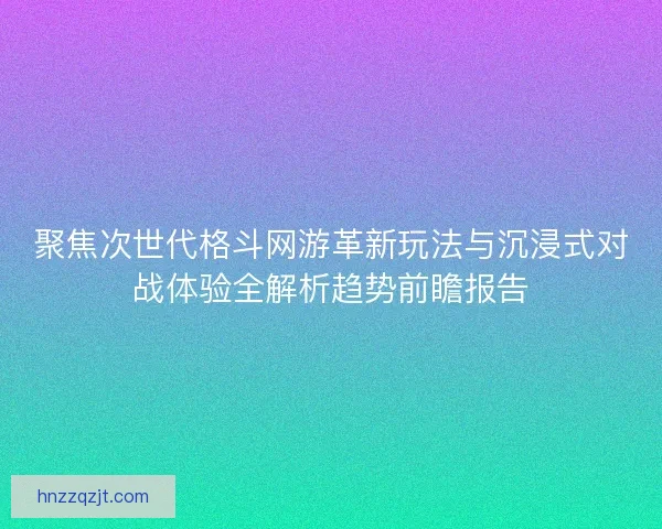 聚焦次世代格斗网游革新玩法与沉浸式对战体验全解析趋势前瞻报告