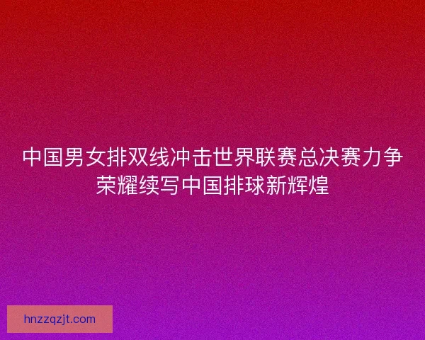 中国男女排双线冲击世界联赛总决赛力争荣耀续写中国排球新辉煌