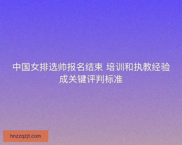 中国女排选帅报名结束 培训和执教经验成关键评判标准