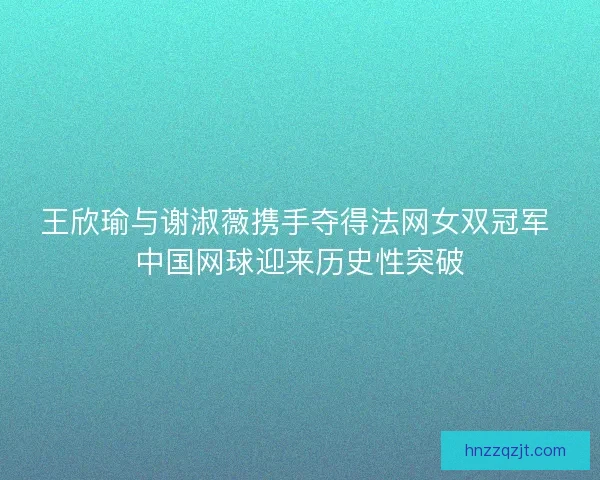 王欣瑜与谢淑薇携手夺得法网女双冠军 中国网球迎来历史性突破 王欣瑜与谢淑薇携手夺得法网女双冠军 中国网球迎来历史性突破
