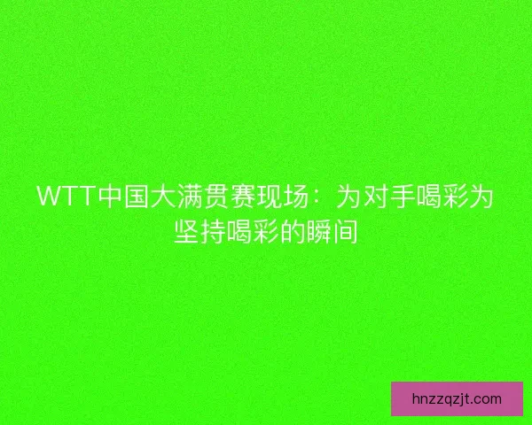 WTT中国大满贯赛现场:为对手喝彩为坚持喝彩的瞬间 WTT中国大满贯赛现场:为对手喝彩为坚持喝彩的瞬间