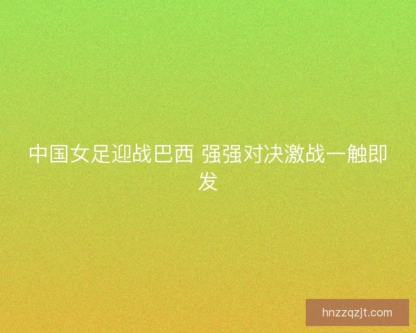 中国女足迎战巴西 强强对决激战一触即发 中国女足迎战巴西 强强对决激战一触即发