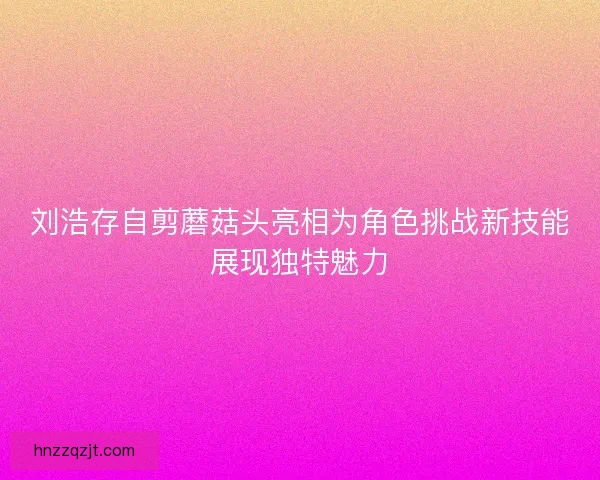 刘浩存自剪蘑菇头亮相为角色挑战新技能展现独特魅力 刘浩存自剪蘑菇头亮相为角色挑战新技能展现独特魅力
