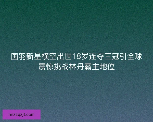 国羽新星横空出世18岁连夺三冠引全球震惊挑战林丹霸主地位