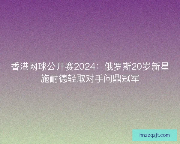 香港网球公开赛2024:俄罗斯20岁新星施耐德轻取对手问鼎冠军 香港网球公开赛2024:俄罗斯20岁新星施耐德轻取对手问鼎冠军