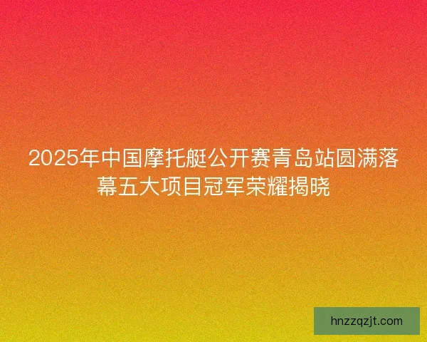2025年中国摩托艇公开赛青岛站圆满落幕五大项目冠军荣耀揭晓 2025年中国摩托艇公开赛青岛站圆满落幕五大项目冠军荣耀揭晓