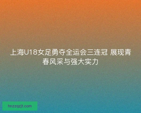 上海U18女足勇夺全运会三连冠 展现青春风采与强大实力 上海U18女足勇夺全运会三连冠 展现青春风采与强大实力