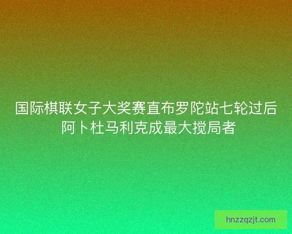 国际棋联女子大奖赛直布罗陀站七轮过后 阿卜杜马利克成最大搅局者 国际棋联女子大奖赛直布罗陀站七轮过后 阿卜杜马利克成最大搅局者