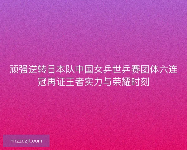 顽强逆转日本队中国女乒世乒赛团体六连冠再证王者实力与荣耀时刻
