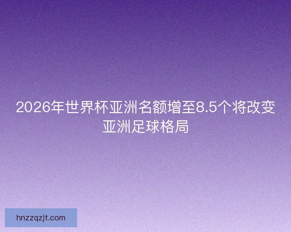 2026年世界杯亚洲名额增至8.5个将改变亚洲足球格局 2026年世界杯亚洲名额增至8.5个将改变亚洲足球格局