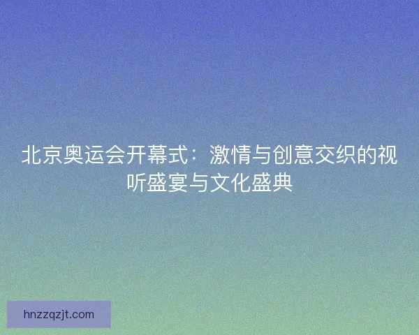北京奥运会开幕式:激情与创意交织的视听盛宴与文化盛典 北京奥运会开幕式:激情与创意交织的视听盛宴与文化盛典