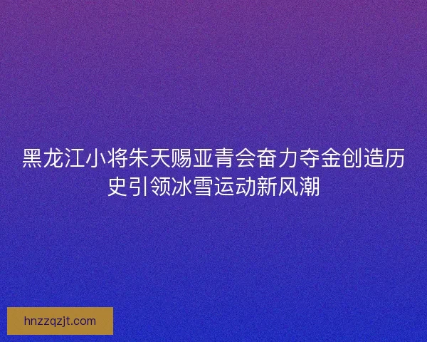 黑龙江小将朱天赐亚青会奋力夺金创造历史引领冰雪运动新风潮