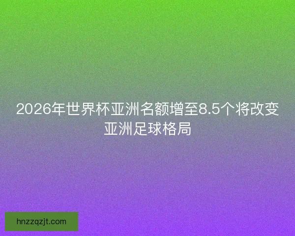 2026年世界杯亚洲名额增至8.5个将改变亚洲足球格局