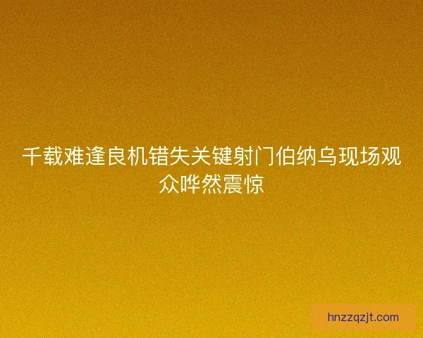 千载难逢良机错失关键射门伯纳乌现场观众哗然震惊 千载难逢良机错失关键射门伯纳乌现场观众哗然震惊