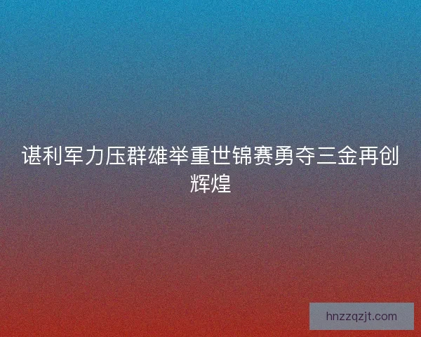 谌利军力压群雄举重世锦赛勇夺三金再创辉煌