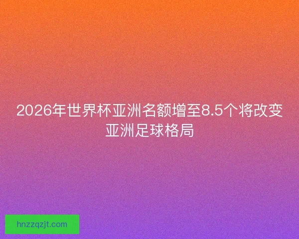 2026年世界杯亚洲名额增至8.5个将改变亚洲足球格局