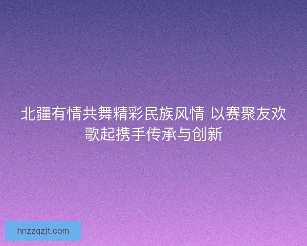 北疆有情共舞精彩民族风情 以赛聚友欢歌起携手传承与创新
