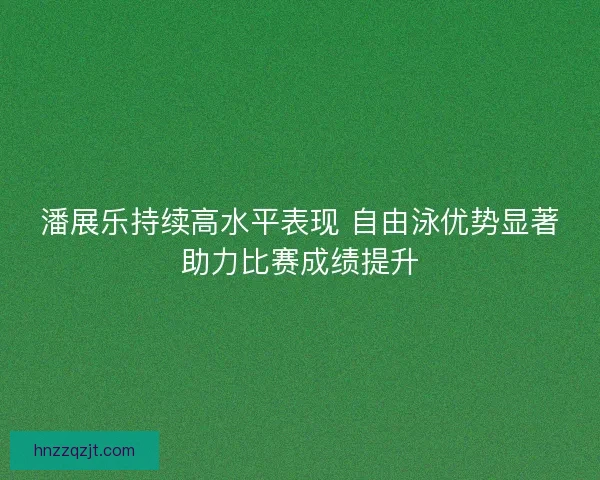潘展乐持续高水平表现 自由泳优势显著助力比赛成绩提升 潘展乐持续高水平表现 自由泳优势显著助力比赛成绩提升