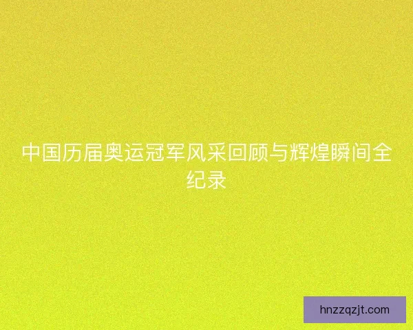 中国历届奥运冠军风采回顾与辉煌瞬间全纪录