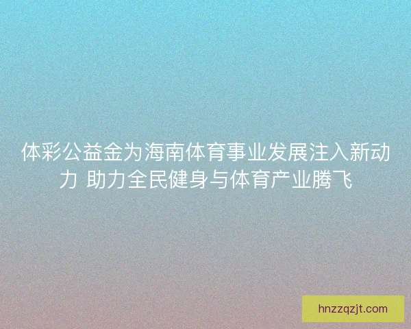 体彩公益金为海南体育事业发展注入新动力 助力全民健身与体育产业腾飞
